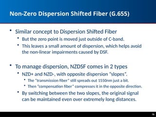 Non-Zero Dispersion Shifted Fiber (G.655)
• Similar concept to Dispersion Shifted Fiber
• But the zero point is moved just outside of C-band.
• This leaves a small amount of dispersion, which helps avoid
the non-linear impairments caused by DSF.
• To manage dispersion, NZDSF comes in 2 types
• NZD+ and NZD-, with opposite dispersion “slopes”.
• The “transmission fiber” still spreads out 1550nm just a bit.
• Then “compensation fiber” compresses it in the opposite direction.
• By switching between the two slopes, the original signal
can be maintained even over extremely long distances.
79
 