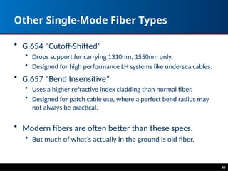 Other Single-Mode Fiber Types
• G.654 “Cutoff-Shifted”
• Drops support for carrying 1310nm, 1550nm only.
• Designed for high performance LH systems like undersea cables.
• G.657 “Bend Insensitive”
• Uses a higher refractive index cladding than normal fiber.
• Designed for patch cable use, where a perfect bend radius may
not always be practical.
• Modern fibers are often better than these specs.
• But much of what’s actually in the ground is old fiber.
80
 