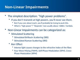 83
Non-Linear Impairments
• The simplest description: “high power problems”.
• If you don’t transmit at high powers, you’ll never see them.
• But if you care about reach, you’ll probably be trying to push this.
• What is “high power”? “Depends”, but usually above +4dBm / lambda.
• Non-Linear Impairments can be categorized as:
• Stimulated Scattering
• Stimulated Brillouin Scattering (SBS)
• Stimulated Raman Scattering (SRS)
• Kerr Effect
• Intense light causes changes to the refractive index of the fiber.
• Four Wave Mixing (FWM), Self-Phase Modulation (SPM), Cross-
Phase Modulation (XPM)
 