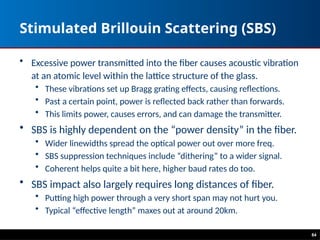 84
Stimulated Brillouin Scattering (SBS)
• Excessive power transmitted into the fiber causes acoustic vibration
at an atomic level within the lattice structure of the glass.
• These vibrations set up Bragg grating effects, causing reflections.
• Past a certain point, power is reflected back rather than forwards.
• This limits power, causes errors, and can damage the transmitter.
• SBS is highly dependent on the “power density” in the fiber.
• Wider linewidths spread the optical power out over more freq.
• SBS suppression techniques include “dithering” to a wider signal.
• Coherent helps quite a bit here, higher baud rates do too.
• SBS impact also largely requires long distances of fiber.
• Putting high power through a very short span may not hurt you.
• Typical “effective length” maxes out at around 20km.
 