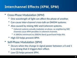 88
Interchannel Effects (XPM, SPM)
• Cross-Phase Modulation (XPM)
• One wavelength of light can affect the phase of another.
• Can cause inter-channel cross-talk on DWDM systems.
• Also caused by mixing NRZ and Coherent systems.
• Coherent systems actually modulate on phase, so neighboring NRZ
channels cause XPM penalties in coherent channels.
• A 100GHz (minimum) to 200GHz (best) guard band helps this.
• High CD helps prevent XPM.
• Self-Phase Modulation (SPM)
• Occurs when the change in signal power between a 0 and 1
is so strong that it triggers Kerr effect.
• Low CD helps prevent SPM.
 