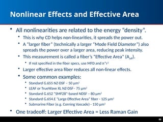 89
Nonlinear Effects and Effective Area
• All nonlinearities are related to the energy “density”.
• This is why CD helps non-linearities, it spreads the power out.
• A “larger fiber” (technically a larger “Mode Field Diameter”) also
spreads the power over a larger area, reducing peak intensity.
• This measurement is called a fiber’s “Effective Area” (Aeff).
• If not specified in the fiber specs, use MFD and π*r2
• Larger effective area fiber reduces all non-linear effects.
• Some common examples:
• Standard G.655 NZ-DSF – 50 μm2
• LEAF or TrueWave XL NZ-DSF– 75 μm2
• Standard G.652 “SMF28”-based NDSF – 80 μm2
• Standard G.654.E “Large Effective Area” fiber - 125 μm2
• Submarine Fiber (e.g. Corning Vascade) - 150 μm2
• One tradeoff: Larger Effective Area = Less Raman Gain
 