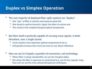 Duplex vs Simplex Operation
• The vast majority of deployed fiber optic systems are “duplex”.
• One “pair” of fiber is used for each point-to-point link.
• One strand is used to transmit a signal, the other to receive one.
• This results in the simplest/cheapest optical components.
• But fiber itself is perfectly capable of carrying many signals, in both
directions, over a single strand.
• It just requires more expensive optical components to do so.
• And greatly increases how much you have to care about reflections.
• How we use it is largely a question of economics, not technology.
• Where fiber is cheap and plentiful, we use the cheapest optics.
• But where the fiber is expensive or constrained (e.g. out of riser capacity, long-
haul, etc) we use the more advanced/expensive techniques.
9
 