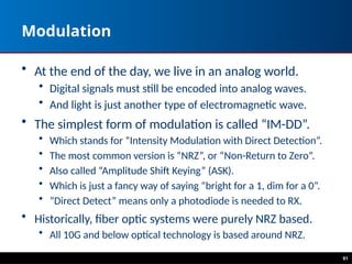 91
Modulation
• At the end of the day, we live in an analog world.
• Digital signals must still be encoded into analog waves.
• And light is just another type of electromagnetic wave.
• The simplest form of modulation is called “IM-DD”.
• Which stands for “Intensity Modulation with Direct Detection”.
• The most common version is “NRZ”, or “Non-Return to Zero”.
• Also called “Amplitude Shift Keying” (ASK).
• Which is just a fancy way of saying “bright for a 1, dim for a 0”.
• ”Direct Detect” means only a photodiode is needed to RX.
• Historically, fiber optic systems were purely NRZ based.
• All 10G and below optical technology is based around NRZ.
 