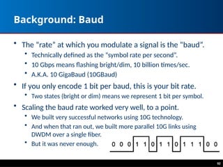 92
Background: Baud
• The “rate” at which you modulate a signal is the “baud”.
• Technically defined as the “symbol rate per second”.
• 10 Gbps means flashing bright/dim, 10 billion times/sec.
• A.K.A. 10 GigaBaud (10GBaud)
• If you only encode 1 bit per baud, this is your bit rate.
• Two states (bright or dim) means we represent 1 bit per symbol.
• Scaling the baud rate worked very well, to a point.
• We built very successful networks using 10G technology.
• And when that ran out, we built more parallel 10G links using
DWDM over a single fiber.
• But it was never enough.
 