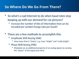 93
So Where Do We Go From There?
• So what’s a sad Internet to do when baud rates stop
keeping up with our demand for cat pictures?
• Increase the number of bits of information that can be
encoded per symbol change (aka per baud)!
• There are a few methods to accomplish this.
• Amplitude Shift Keying (ASK)
• Have more than 2 ”states”, e.g. have “bright” and “really bright”.
• Phase Shift Keying (PSK)
• Modulate on an additional property of an analog signal, by varying
the “phase” of the signal over time.
 