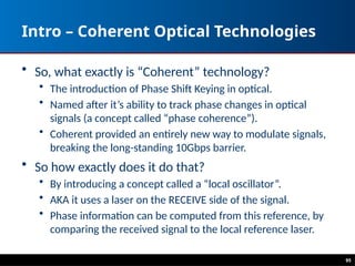 95
Intro – Coherent Optical Technologies
• So, what exactly is “Coherent” technology?
• The introduction of Phase Shift Keying in optical.
• Named after it’s ability to track phase changes in optical
signals (a concept called “phase coherence”).
• Coherent provided an entirely new way to modulate signals,
breaking the long-standing 10Gbps barrier.
• So how exactly does it do that?
• By introducing a concept called a “local oscillator”.
• AKA it uses a laser on the RECEIVE side of the signal.
• Phase information can be computed from this reference, by
comparing the received signal to the local reference laser.
 
