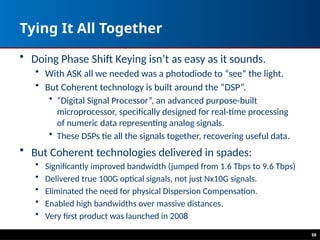 98
Tying It All Together
• Doing Phase Shift Keying isn’t as easy as it sounds.
• With ASK all we needed was a photodiode to “see” the light.
• But Coherent technology is built around the “DSP”.
• “Digital Signal Processor”, an advanced purpose-built
microprocessor, specifically designed for real-time processing
of numeric data representing analog signals.
• These DSPs tie all the signals together, recovering useful data.
• But Coherent technologies delivered in spades:
• Significantly improved bandwidth (jumped from 1.6 Tbps to 9.6 Tbps)
• Delivered true 100G optical signals, not just Nx10G signals.
• Eliminated the need for physical Dispersion Compensation.
• Enabled high bandwidths over massive distances.
• Very first product was launched in 2008
 