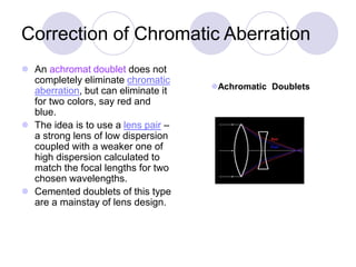 Correction of Chromatic Aberration
 An achromat doublet does not
completely eliminate chromatic
aberration, but can eliminate it
for two colors, say red and
blue.
 The idea is to use a lens pair –
a strong lens of low dispersion
coupled with a weaker one of
high dispersion calculated to
match the focal lengths for two
chosen wavelengths.
 Cemented doublets of this type
are a mainstay of lens design.
Achromatic Doublets
 
