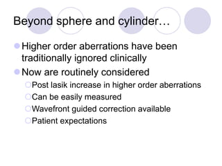Beyond sphere and cylinder…
Higher order aberrations have been
traditionally ignored clinically
Now are routinely considered
Post lasik increase in higher order aberrations
Can be easily measured
Wavefront guided correction available
Patient expectations
 