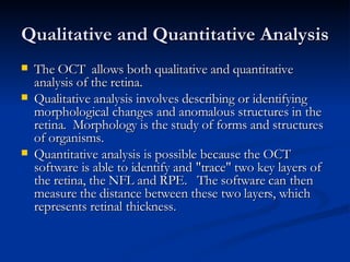 Qualitative and Quantitative Analysis The OCT  allows both qualitative and quantitative analysis of the retina.  Qualitative analysis involves describing or identifying morphological changes and anomalous structures in the retina.  Morphology is the study of forms and structures of organisms.   Quantitative analysis is possible because the OCT  software is able to identify and "trace" two key layers of the retina, the NFL and RPE.   The software can then measure the distance between these two layers, which represents retinal thickness.  