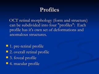 Profiles OCT retinal morphology (form and structure) can be subdivided into four "profiles":  Each profile has it's own set of deformations and anomalous structures. 1. pre-retinal profile 2. overall retinal profile 3. foveal profile 4. macular profile 