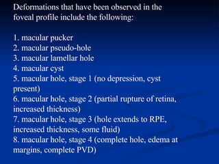 Deformations that have been observed in the foveal profile include the following:   1. macular pucker 2. macular pseudo-hole 3. macular lamellar hole 4. macular cyst 5. macular hole, stage 1 (no depression, cyst present) 6. macular hole, stage 2 (partial rupture of retina, increased thickness) 7. macular hole, stage 3 (hole extends to RPE, increased thickness, some fluid) 8. macular hole, stage 4 (complete hole, edema at margins, complete PVD)   