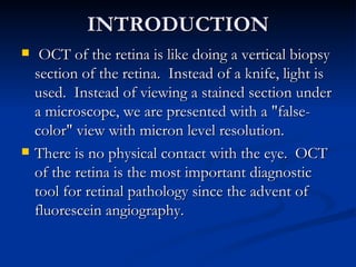 INTRODUCTION OCT of the retina is like doing a vertical biopsy section of the retina.  Instead of a knife, light is used.  Instead of viewing a stained section under a microscope, we are presented with a "false-color" view with micron level resolution. There is no physical contact with the eye.  OCT of the retina is the most important diagnostic tool for retinal pathology since the advent of fluorescein angiography. 