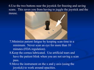 6.Use the two buttons near the joystick for freezing and saving scans.  This saves you from having to juggle the joystick and the mouse. 7.Minimize patient fatigue by keeping scan time to a minimum.  Never scan an eye for more than 10 minutes (FDA regulation). 8.Keep the cornea lubricated.  Use artificial tears and have the patient blink when you are not saving a scan pass. 9.Move the instrument on the x and y axis (using the joystick) to work around opacities. 