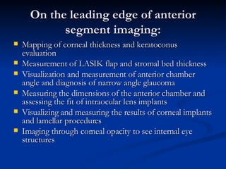On the leading edge of anterior segment imaging: Mapping of corneal thickness and keratoconus evaluation  Measurement of LASIK flap and stromal bed thickness  Visualization and measurement of anterior chamber angle and diagnosis of narrow angle glaucoma  Measuring the dimensions of the anterior chamber and assessing the fit of intraocular lens implants  Visualizing and measuring the results of corneal implants and lamellar procedures  Imaging through corneal opacity to see internal eye structures  