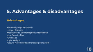 5. Advantages & disadvantages
Advantages
•Extremely High Bandwidth
•Longer Distance
•Resistance to Electromagnetic Interference
•Low Security Risk
•Small Size
•Light Weight
•Easy to Accommodate Increasing Bandwidth
10
 