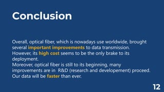 Conclusion
Overall, optical fiber, which is nowadays use worldwide, brought
several important improvements to data transmission.
However, its high cost seems to be the only brake to its
deployment.
Moreover, optical fiber is still to its beginning, many
improvements are in R&D (research and developement) proceed.
Our data will be faster than ever.
12
 