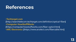 References
•Techtarget.com
[http://searchtelecom.techtarget.com/definition/optical-fiber]
•Computer HowStuffWorks
[https://computer.howstuffworks.com/fiber-optic4.htm]
•ARC Electronics [https://www.arcelect.com/fibercable.htm]
13
 