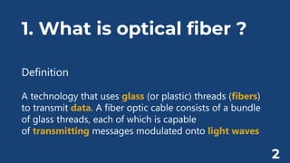 1. What is optical fiber ?
Definition
A technology that uses glass (or plastic) threads (fibers)
to transmit data. A fiber optic cable consists of a bundle
of glass threads, each of which is capable
of transmitting messages modulated onto light waves
2
 