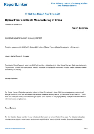 Find Industry reports, Company profiles
ReportLinker                                                                        and Market Statistics



                                                 >> Get this Report Now by email!

Optical Fiber and Cable Manufacturing in China
Published on October 2010

                                                                                                               Report Summary



IBISWORLD INDUSTRY MARKET RESEARCH REPORT




This is the replacement for IBISWorld's October 2010 edition of Optical Fiber and Cable Manufacturing in China report.




Industry Market Research Synopsis




This Industry Market Research report from IBISWorld provides a detailed analysis of the Optical Fiber and Cable Manufacturing in
China industry, including key growth trends, statistics, forecasts, the competitive environment including market shares and the key
issues facing the industry.




Industry Definition




The Optical Fiber and Cable Manufacturing Industry in China (China Industry Code - 3932) comprises establishments primarily
engaged in manufacturing optical fibers and optical cables, as well as auxiliary devices such as optical cable connectors. Optical
fibers and cables are mainly used to transmit light signals, which are ideal for carrying high fidelity and high bandwidth multimedia
information across long distances.




Report Contents




The Key Statistics chapter provides the key indicators for the industry for at least the last three years. The statistics included are
industry revenue, industry gross product, employment, establishments, exports, imports, domestic demand and total wages.




Optical Fiber and Cable Manufacturing in China                                                                                     Page 1/5
 