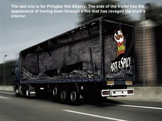 The last one is for Pringles Hot &Spicy. The side of the trailer has the appearance of having been through a fire that has ravaged the truck's interior:   
