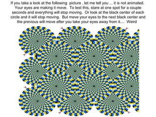 If you take a look at the following  picture , let me tell you ... it is not animated.  Your eyes are making it move.  To test this, stare at one spot for a couple seconds and everything will stop moving.  Or look at the black center of each circle and it will stop moving.  But move your eyes to the next black center and the previous will move after you take your eyes away from it....  Weird   