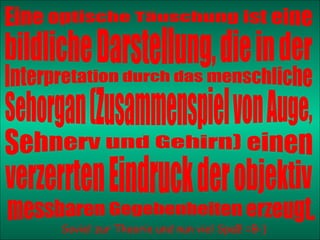 Soviel zur Theorie und nun viel Spaß! =B-) Eine optische Täuschung ist eine bildliche Darstellung, die in der Interpretation durch das menschliche Sehorgan (Zusammenspiel von Auge, Sehnerv und Gehirn) einen  verzerrten Eindruck der objektiv  messbaren Gegebenheiten erzeugt. 