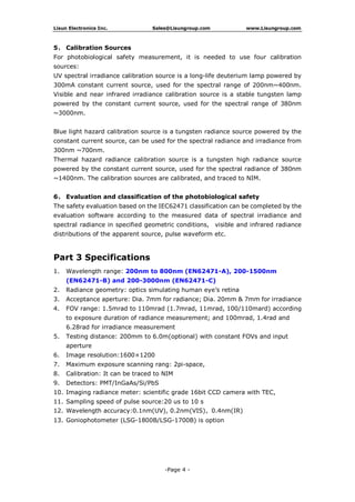 Lisun Electronics Inc. Sales@Lisungroup.com www.Lisungroup.com
-Page 4 -
5、 Calibration Sources
For photobiological safety measurement, it is needed to use four calibration
sources:
UV spectral irradiance calibration source is a long-life deuterium lamp powered by
300mA constant current source, used for the spectral range of 200nm~400nm.
Visible and near infrared irradiance calibration source is a stable tungsten lamp
powered by the constant current source, used for the spectral range of 380nm
~3000nm.
Blue light hazard calibration source is a tungsten radiance source powered by the
constant current source, can be used for the spectral radiance and irradiance from
300nm ~700nm.
Thermal hazard radiance calibration source is a tungsten high radiance source
powered by the constant current source, used for the spectral radiance of 380nm
~1400nm. The calibration sources are calibrated, and traced to NIM.
6、 Evaluation and classification of the photobiological safety
The safety evaluation based on the IEC62471 classification can be completed by the
evaluation software according to the measured data of spectral irradiance and
spectral radiance in specified geometric conditions, visible and infrared radiance
distributions of the apparent source, pulse waveform etc.
Part 3 Specifications
1. Wavelength range: 200nm to 800nm (EN62471-A), 200-1500nm
(EN62471-B) and 200-3000nm (EN62471-C)
2. Radiance geometry: optics simulating human eye’s retina
3. Acceptance aperture: Dia. 7mm for radiance; Dia. 20mm & 7mm for irradiance
4. FOV range: 1.5mrad to 110mrad (1.7mrad, 11mrad, 100/110mard) according
to exposure duration of radiance measurement; and 100mrad, 1.4rad and
6.28rad for irradiance measurement
5. Testing distance: 200mm to 6.0m(optional) with constant FOVs and input
aperture
6. Image resolution:1600×1200
7. Maximum exposure scanning rang: 2pi-space,
8. Calibration: It can be traced to NIM
9. Detectors: PMT/InGaAs/Si/PbS
10. Imaging radiance meter: scientific grade 16bit CCD camera with TEC,
11. Sampling speed of pulse source:20 us to 10 s
12. Wavelength accuracy:0.1nm(UV), 0.2nm(VIS)，0.4nm(IR)
13. Goniophotometer (LSG-1800B/LSG-1700B) is option
 