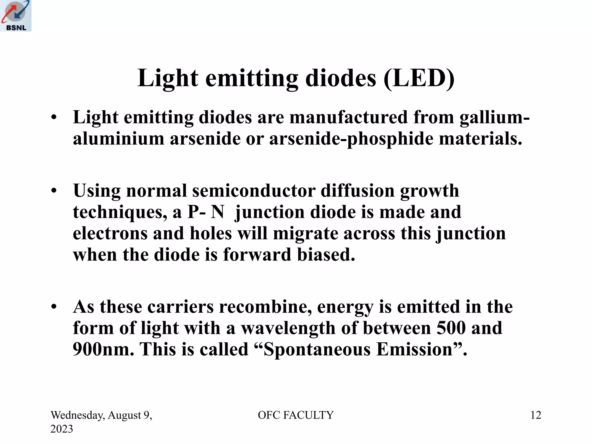 Wednesday, August 9,
2023
OFC FACULTY 12
Light emitting diodes (LED)
• Light emitting diodes are manufactured from gallium-
aluminium arsenide or arsenide-phosphide materials.
• Using normal semiconductor diffusion growth
techniques, a P- N junction diode is made and
electrons and holes will migrate across this junction
when the diode is forward biased.
• As these carriers recombine, energy is emitted in the
form of light with a wavelength of between 500 and
900nm. This is called “Spontaneous Emission”.
 
