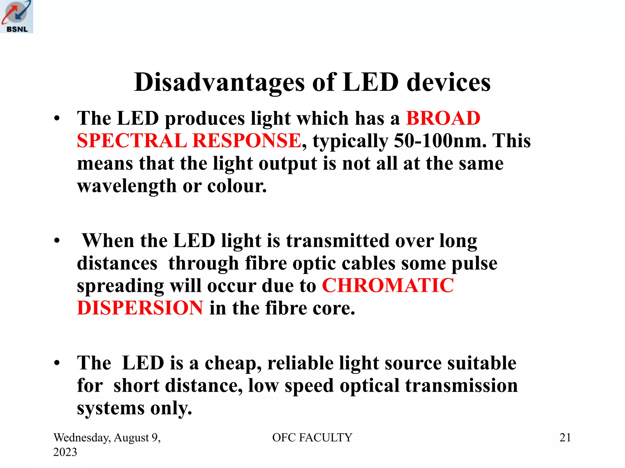 Wednesday, August 9,
2023
OFC FACULTY 21
Disadvantages of LED devices
• The LED produces light which has a BROAD
SPECTRAL RESPONSE, typically 50-100nm. This
means that the light output is not all at the same
wavelength or colour.
• When the LED light is transmitted over long
distances through fibre optic cables some pulse
spreading will occur due to CHROMATIC
DISPERSION in the fibre core.
• The LED is a cheap, reliable light source suitable
for short distance, low speed optical transmission
systems only.
 