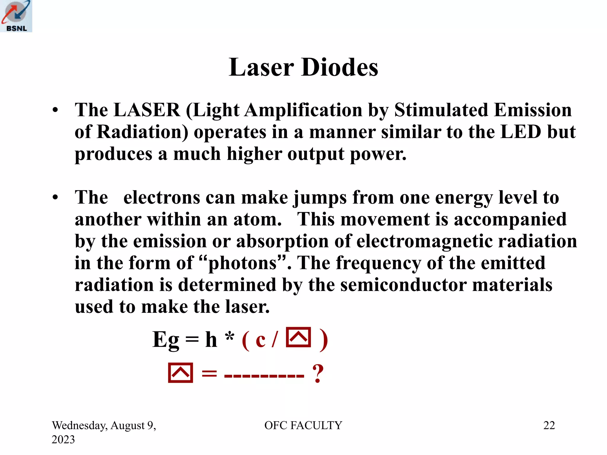 Wednesday, August 9,
2023
OFC FACULTY 22
Laser Diodes
• The LASER (Light Amplification by Stimulated Emission
of Radiation) operates in a manner similar to the LED but
produces a much higher output power.
• The electrons can make jumps from one energy level to
another within an atom. This movement is accompanied
by the emission or absorption of electromagnetic radiation
in the form of “photons”. The frequency of the emitted
radiation is determined by the semiconductor materials
used to make the laser.
Eg = h * ( c /  )
 = --------- ?
 