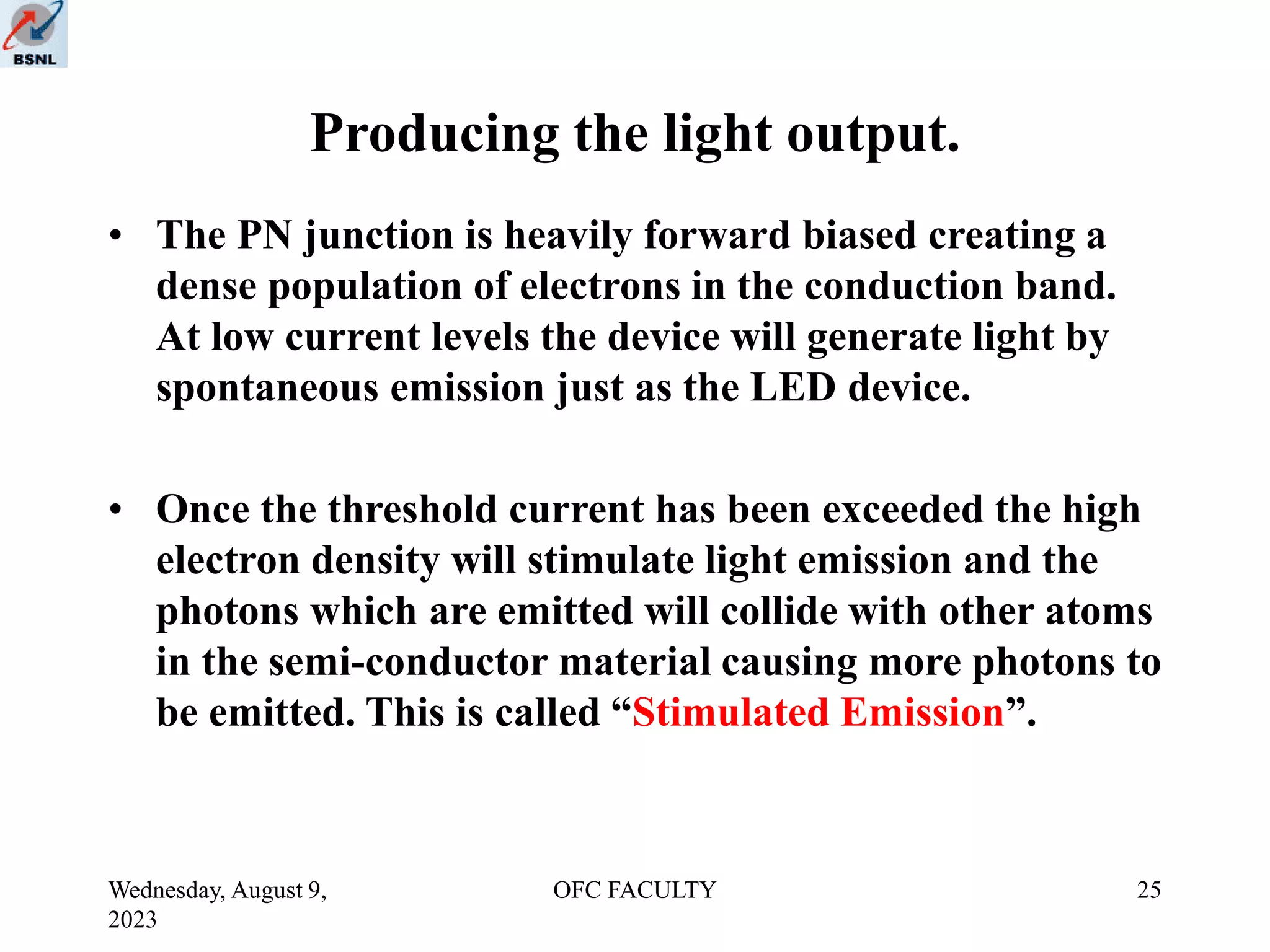 Wednesday, August 9,
2023
OFC FACULTY 25
Producing the light output.
• The PN junction is heavily forward biased creating a
dense population of electrons in the conduction band.
At low current levels the device will generate light by
spontaneous emission just as the LED device.
• Once the threshold current has been exceeded the high
electron density will stimulate light emission and the
photons which are emitted will collide with other atoms
in the semi-conductor material causing more photons to
be emitted. This is called “Stimulated Emission”.
 