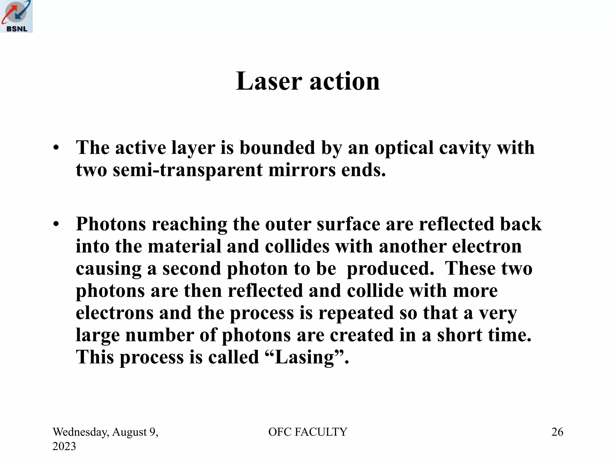 Wednesday, August 9,
2023
OFC FACULTY 26
Laser action
• The active layer is bounded by an optical cavity with
two semi-transparent mirrors ends.
• Photons reaching the outer surface are reflected back
into the material and collides with another electron
causing a second photon to be produced. These two
photons are then reflected and collide with more
electrons and the process is repeated so that a very
large number of photons are created in a short time.
This process is called “Lasing”.
 