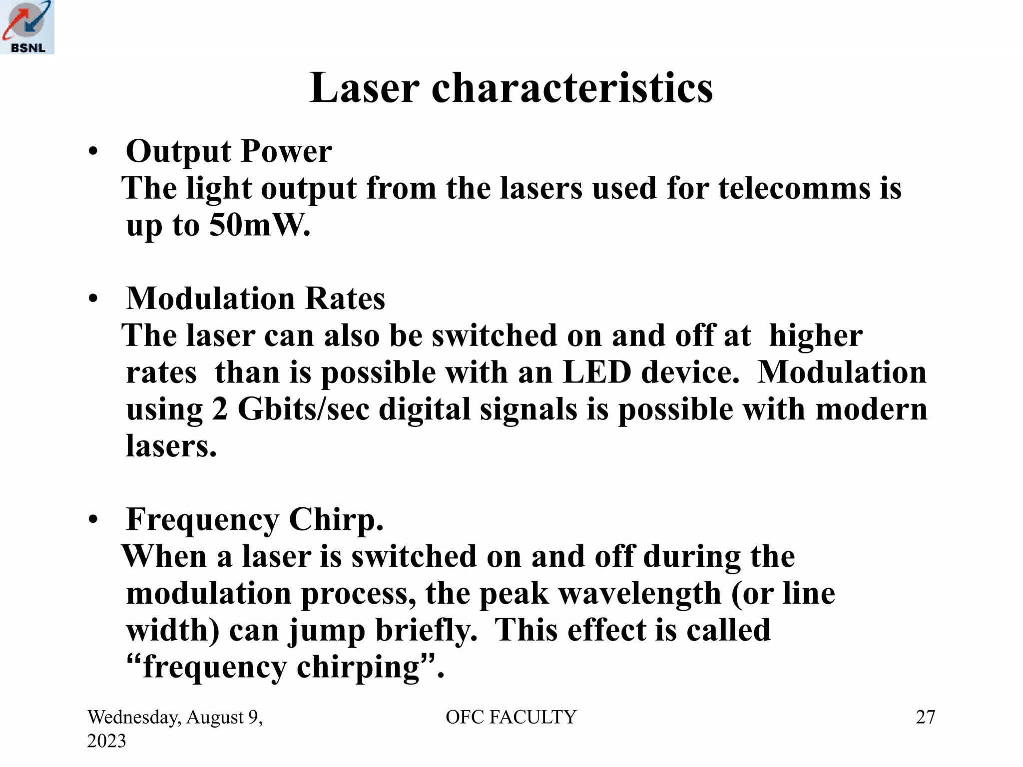 Wednesday, August 9,
2023
OFC FACULTY 27
Laser characteristics
• Output Power
The light output from the lasers used for telecomms is
up to 50mW.
• Modulation Rates
The laser can also be switched on and off at higher
rates than is possible with an LED device. Modulation
using 2 Gbits/sec digital signals is possible with modern
lasers.
• Frequency Chirp.
When a laser is switched on and off during the
modulation process, the peak wavelength (or line
width) can jump briefly. This effect is called
“frequency chirping”.
 