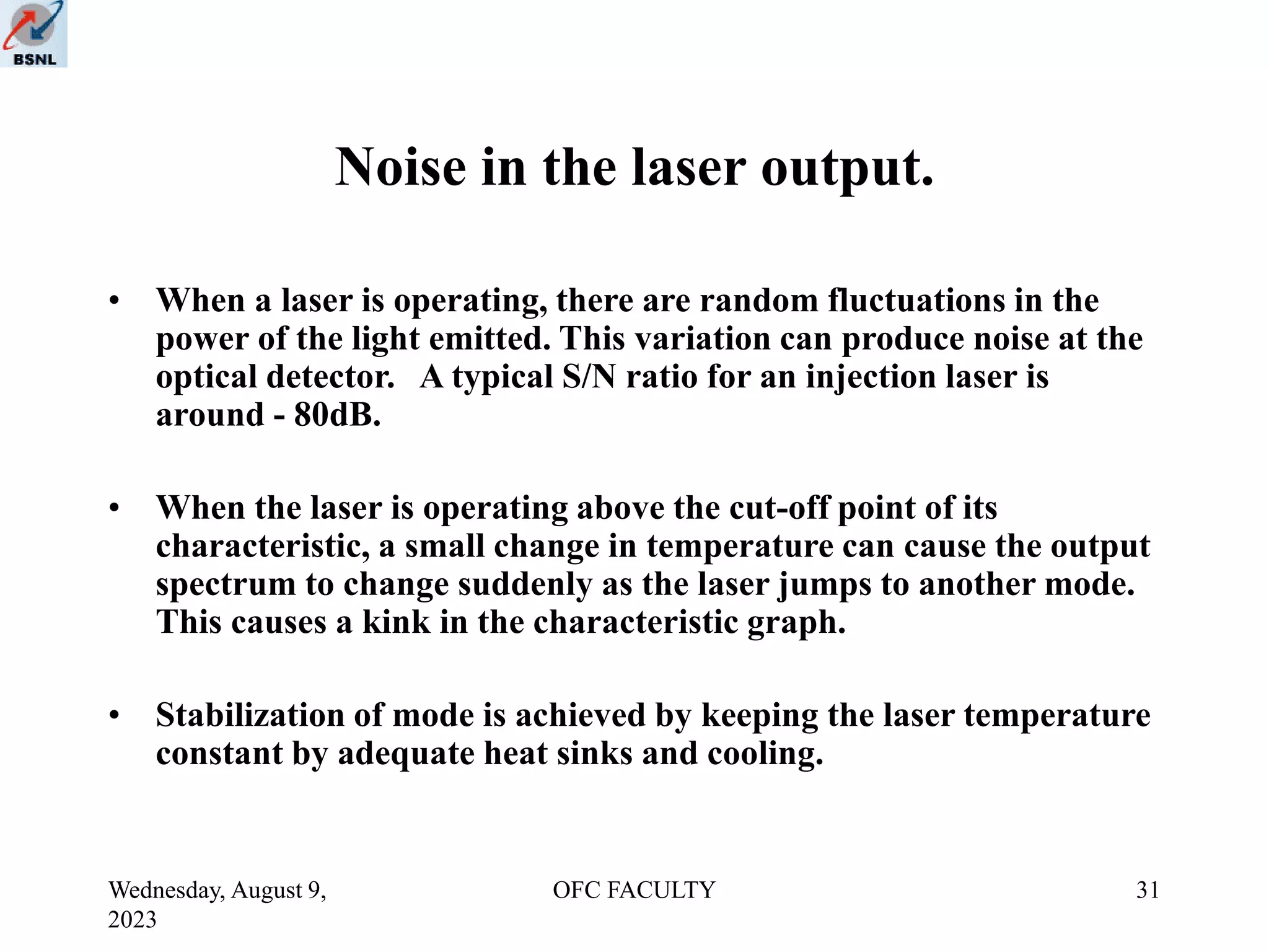 Wednesday, August 9,
2023
OFC FACULTY 31
Noise in the laser output.
• When a laser is operating, there are random fluctuations in the
power of the light emitted. This variation can produce noise at the
optical detector. A typical S/N ratio for an injection laser is
around - 80dB.
• When the laser is operating above the cut-off point of its
characteristic, a small change in temperature can cause the output
spectrum to change suddenly as the laser jumps to another mode.
This causes a kink in the characteristic graph.
• Stabilization of mode is achieved by keeping the laser temperature
constant by adequate heat sinks and cooling.
 