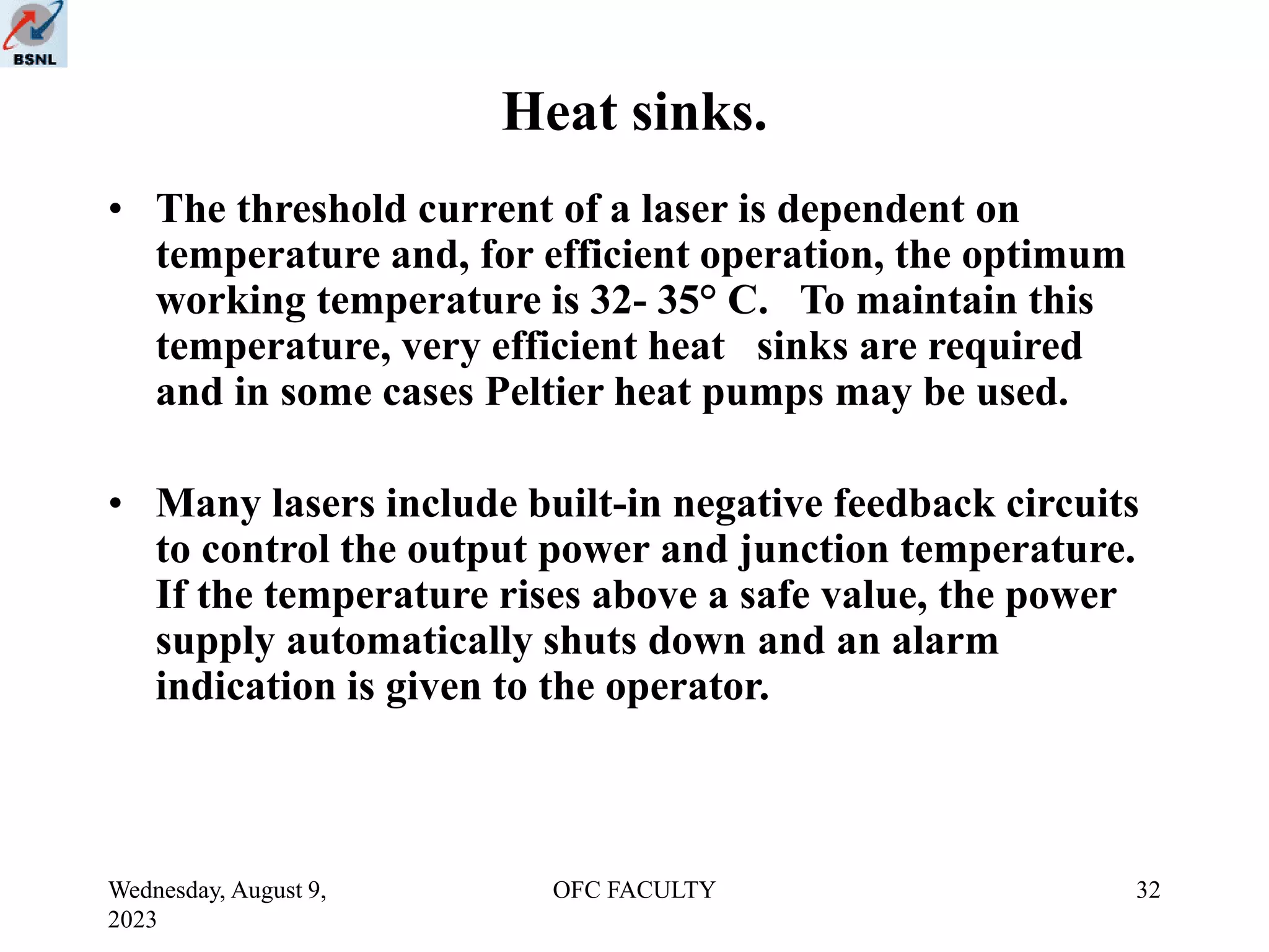 Wednesday, August 9,
2023
OFC FACULTY 32
Heat sinks.
• The threshold current of a laser is dependent on
temperature and, for efficient operation, the optimum
working temperature is 32- 35° C. To maintain this
temperature, very efficient heat sinks are required
and in some cases Peltier heat pumps may be used.
• Many lasers include built-in negative feedback circuits
to control the output power and junction temperature.
If the temperature rises above a safe value, the power
supply automatically shuts down and an alarm
indication is given to the operator.
 
