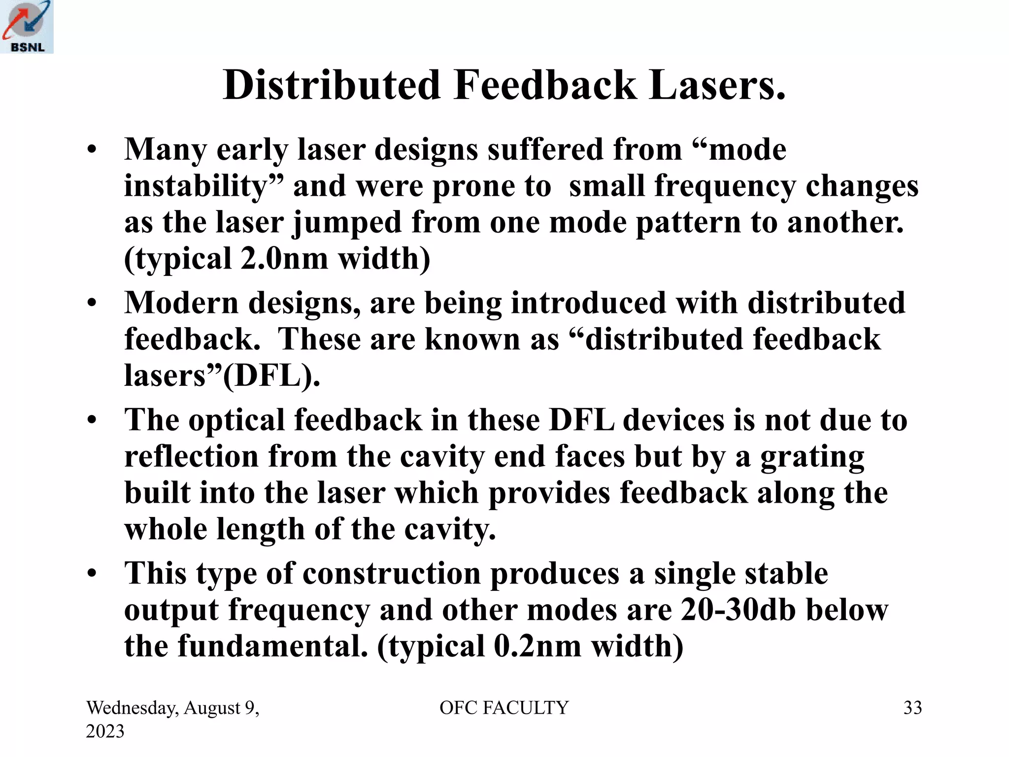 Wednesday, August 9,
2023
OFC FACULTY 33
Distributed Feedback Lasers.
• Many early laser designs suffered from “mode
instability” and were prone to small frequency changes
as the laser jumped from one mode pattern to another.
(typical 2.0nm width)
• Modern designs, are being introduced with distributed
feedback. These are known as “distributed feedback
lasers”(DFL).
• The optical feedback in these DFL devices is not due to
reflection from the cavity end faces but by a grating
built into the laser which provides feedback along the
whole length of the cavity.
• This type of construction produces a single stable
output frequency and other modes are 20-30db below
the fundamental. (typical 0.2nm width)
 