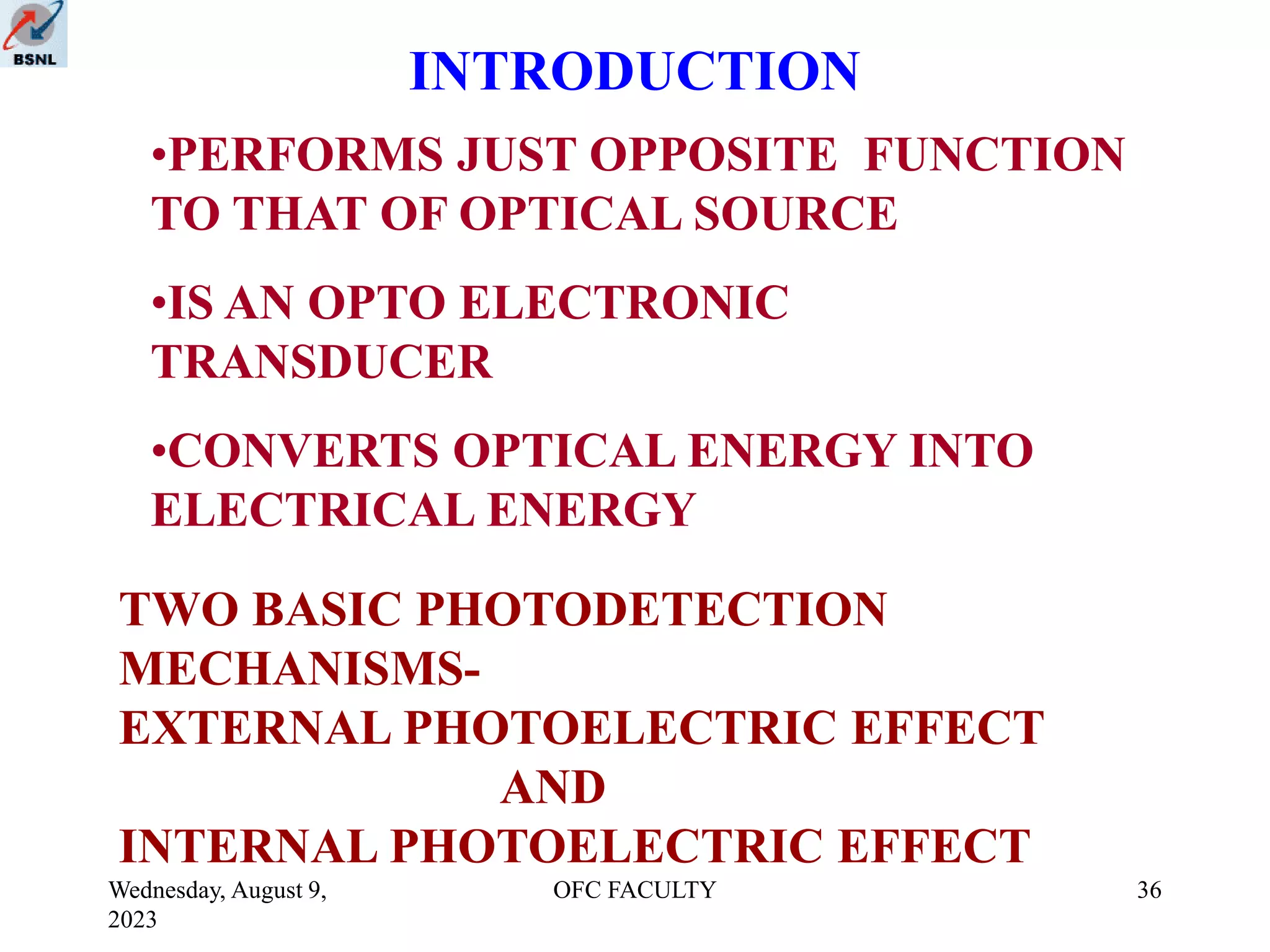 Wednesday, August 9,
2023
OFC FACULTY 36
INTRODUCTION
•PERFORMS JUST OPPOSITE FUNCTION
TO THAT OF OPTICAL SOURCE
•IS AN OPTO ELECTRONIC
TRANSDUCER
•CONVERTS OPTICAL ENERGY INTO
ELECTRICAL ENERGY
TWO BASIC PHOTODETECTION
MECHANISMS-
EXTERNAL PHOTOELECTRIC EFFECT
AND
INTERNAL PHOTOELECTRIC EFFECT
 
