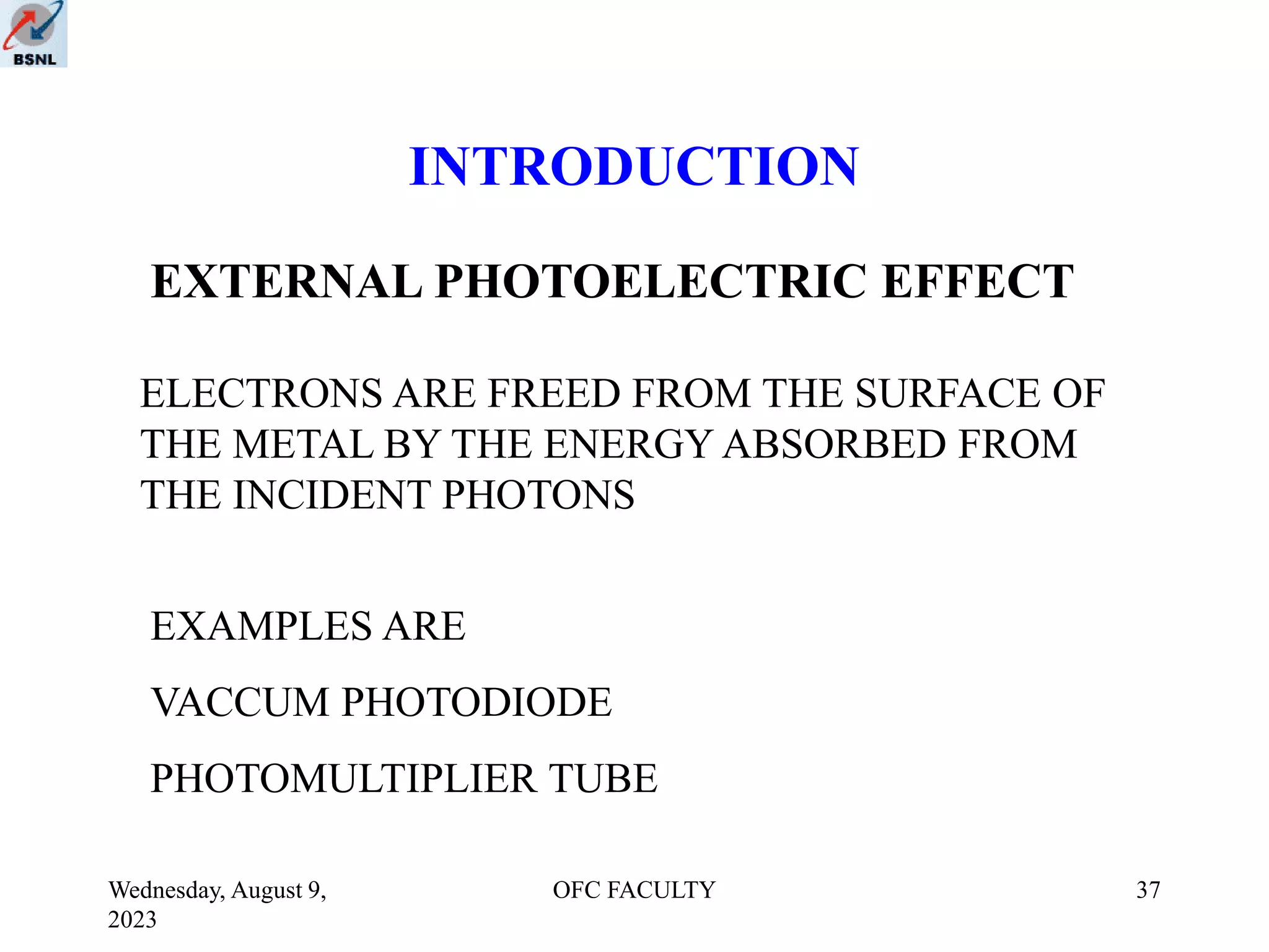 Wednesday, August 9,
2023
OFC FACULTY 37
INTRODUCTION
EXTERNAL PHOTOELECTRIC EFFECT
ELECTRONS ARE FREED FROM THE SURFACE OF
THE METAL BY THE ENERGY ABSORBED FROM
THE INCIDENT PHOTONS
EXAMPLES ARE
VACCUM PHOTODIODE
PHOTOMULTIPLIER TUBE
 