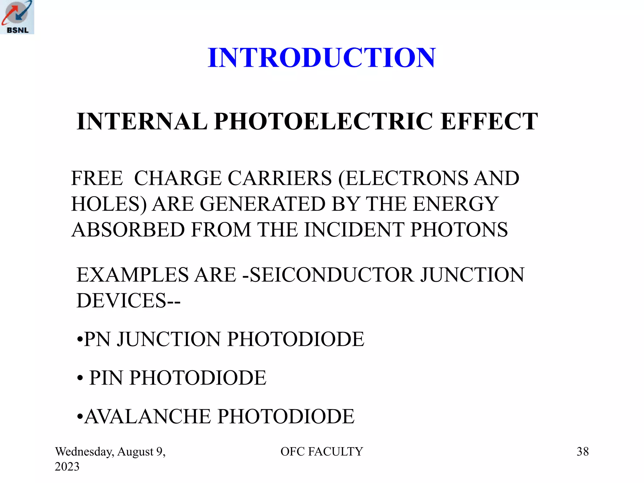 Wednesday, August 9,
2023
OFC FACULTY 38
INTRODUCTION
INTERNAL PHOTOELECTRIC EFFECT
FREE CHARGE CARRIERS (ELECTRONS AND
HOLES) ARE GENERATED BY THE ENERGY
ABSORBED FROM THE INCIDENT PHOTONS
EXAMPLES ARE -SEICONDUCTOR JUNCTION
DEVICES--
•PN JUNCTION PHOTODIODE
• PIN PHOTODIODE
•AVALANCHE PHOTODIODE
 