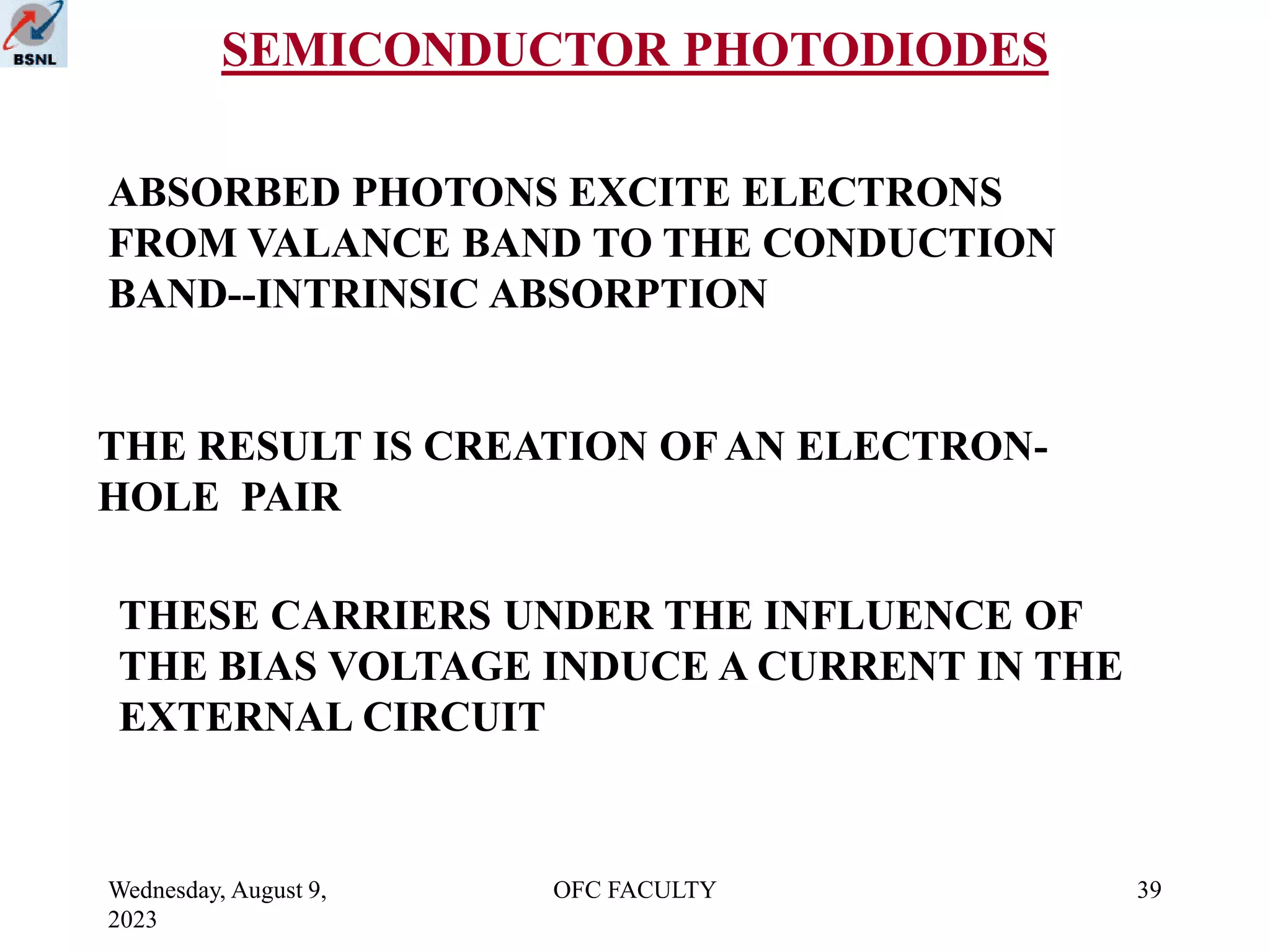 Wednesday, August 9,
2023
OFC FACULTY 39
SEMICONDUCTOR PHOTODIODES
ABSORBED PHOTONS EXCITE ELECTRONS
FROM VALANCE BAND TO THE CONDUCTION
BAND--INTRINSIC ABSORPTION
THE RESULT IS CREATION OF AN ELECTRON-
HOLE PAIR
THESE CARRIERS UNDER THE INFLUENCE OF
THE BIAS VOLTAGE INDUCE A CURRENT IN THE
EXTERNAL CIRCUIT
 