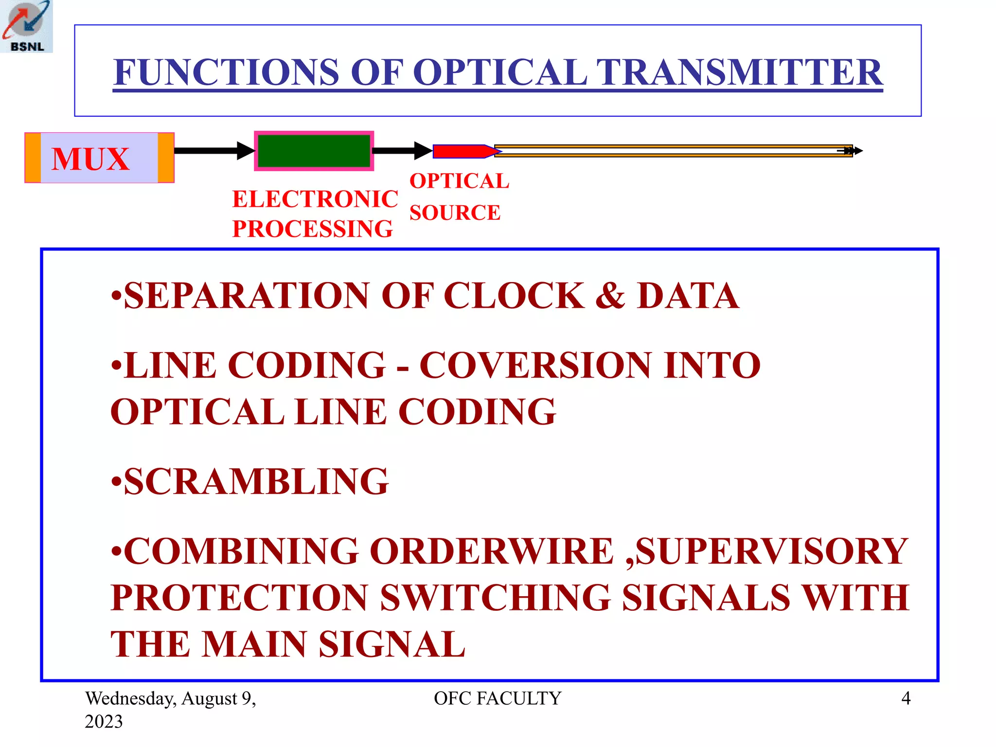 Wednesday, August 9,
2023
OFC FACULTY 4
FUNCTIONS OF OPTICAL TRANSMITTER
MUX
ELECTRONIC
PROCESSING
OPTICAL
SOURCE
•SEPARATION OF CLOCK & DATA
•LINE CODING - COVERSION INTO
OPTICAL LINE CODING
•SCRAMBLING
•COMBINING ORDERWIRE ,SUPERVISORY
PROTECTION SWITCHING SIGNALS WITH
THE MAIN SIGNAL
 