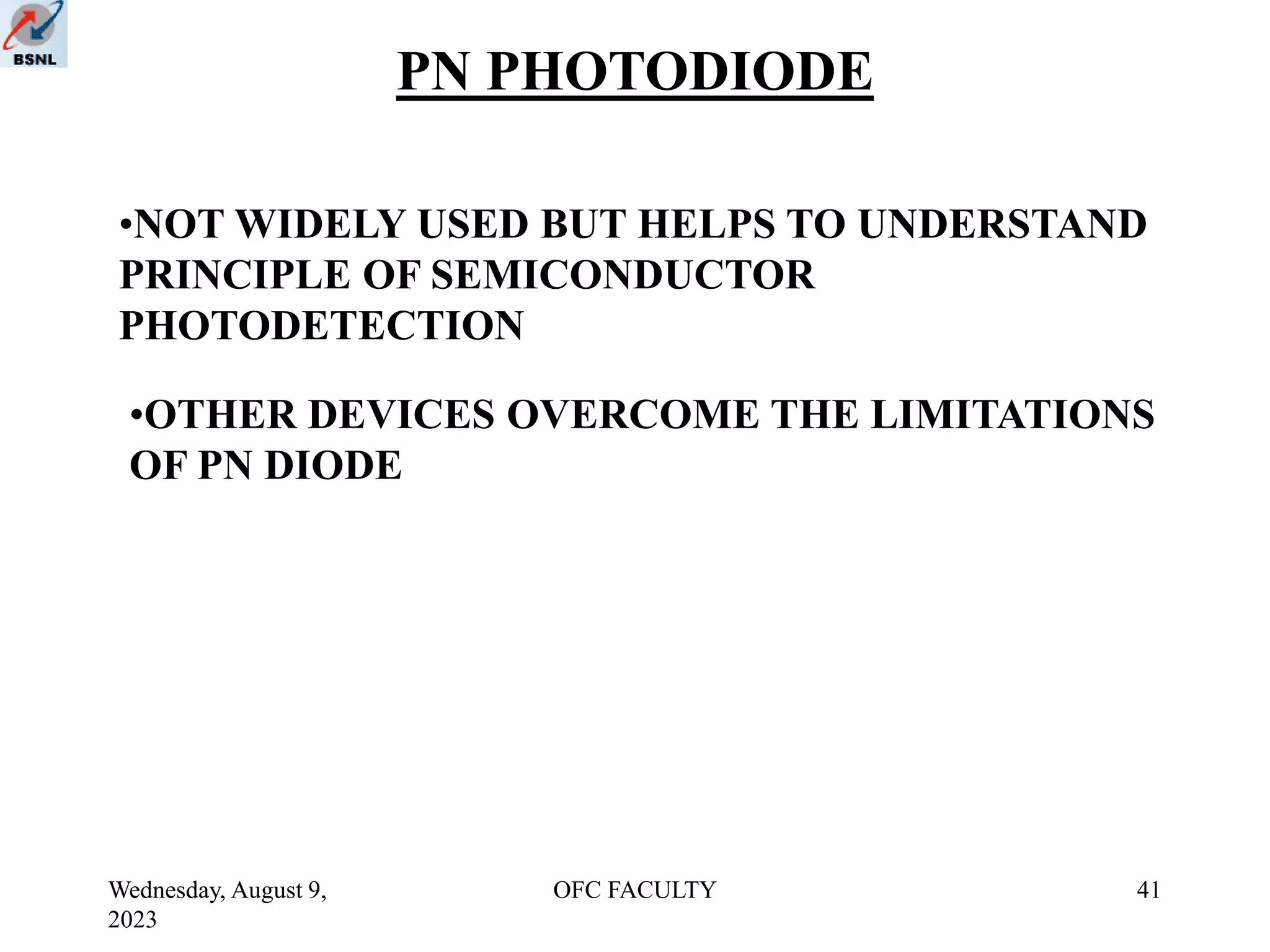 Wednesday, August 9,
2023
OFC FACULTY 41
PN PHOTODIODE
•NOT WIDELY USED BUT HELPS TO UNDERSTAND
PRINCIPLE OF SEMICONDUCTOR
PHOTODETECTION
•OTHER DEVICES OVERCOME THE LIMITATIONS
OF PN DIODE
 