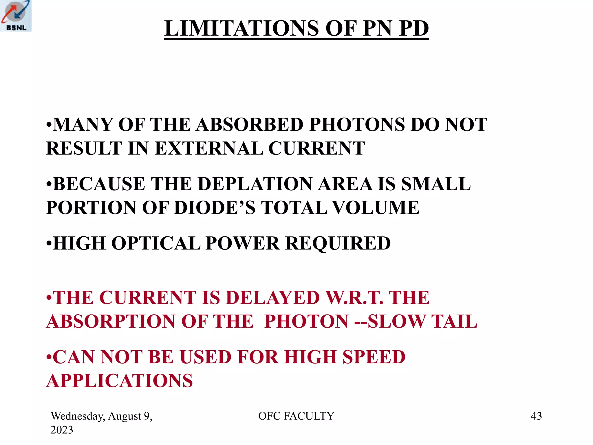 Wednesday, August 9,
2023
OFC FACULTY 43
LIMITATIONS OF PN PD
•MANY OF THE ABSORBED PHOTONS DO NOT
RESULT IN EXTERNAL CURRENT
•BECAUSE THE DEPLATION AREA IS SMALL
PORTION OF DIODE’S TOTAL VOLUME
•HIGH OPTICAL POWER REQUIRED
•THE CURRENT IS DELAYED W.R.T. THE
ABSORPTION OF THE PHOTON --SLOW TAIL
•CAN NOT BE USED FOR HIGH SPEED
APPLICATIONS
 