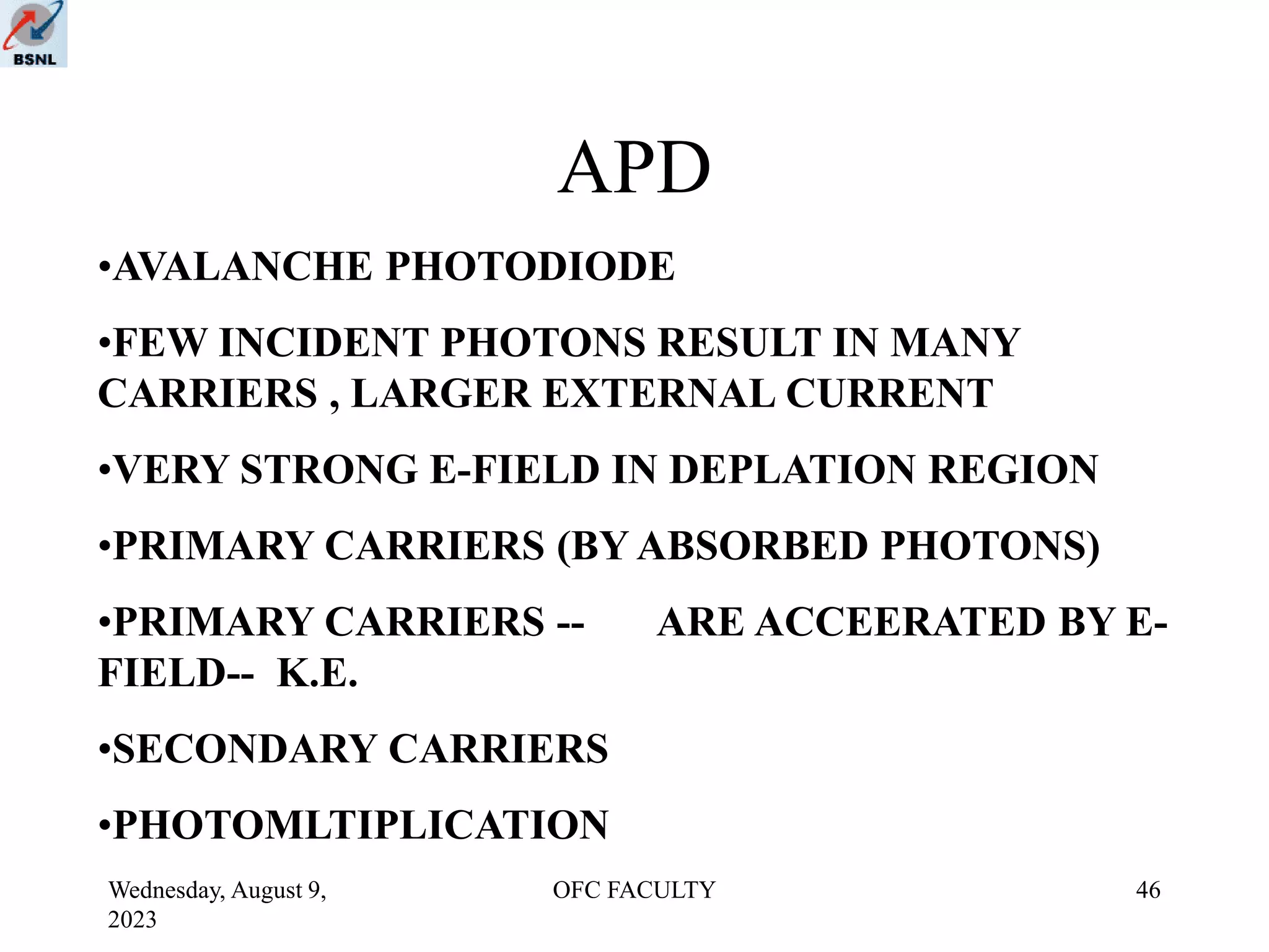 Wednesday, August 9,
2023
OFC FACULTY 46
APD
•AVALANCHE PHOTODIODE
•FEW INCIDENT PHOTONS RESULT IN MANY
CARRIERS , LARGER EXTERNAL CURRENT
•VERY STRONG E-FIELD IN DEPLATION REGION
•PRIMARY CARRIERS (BY ABSORBED PHOTONS)
•PRIMARY CARRIERS -- ARE ACCEERATED BY E-
FIELD-- K.E.
•SECONDARY CARRIERS
•PHOTOMLTIPLICATION
 