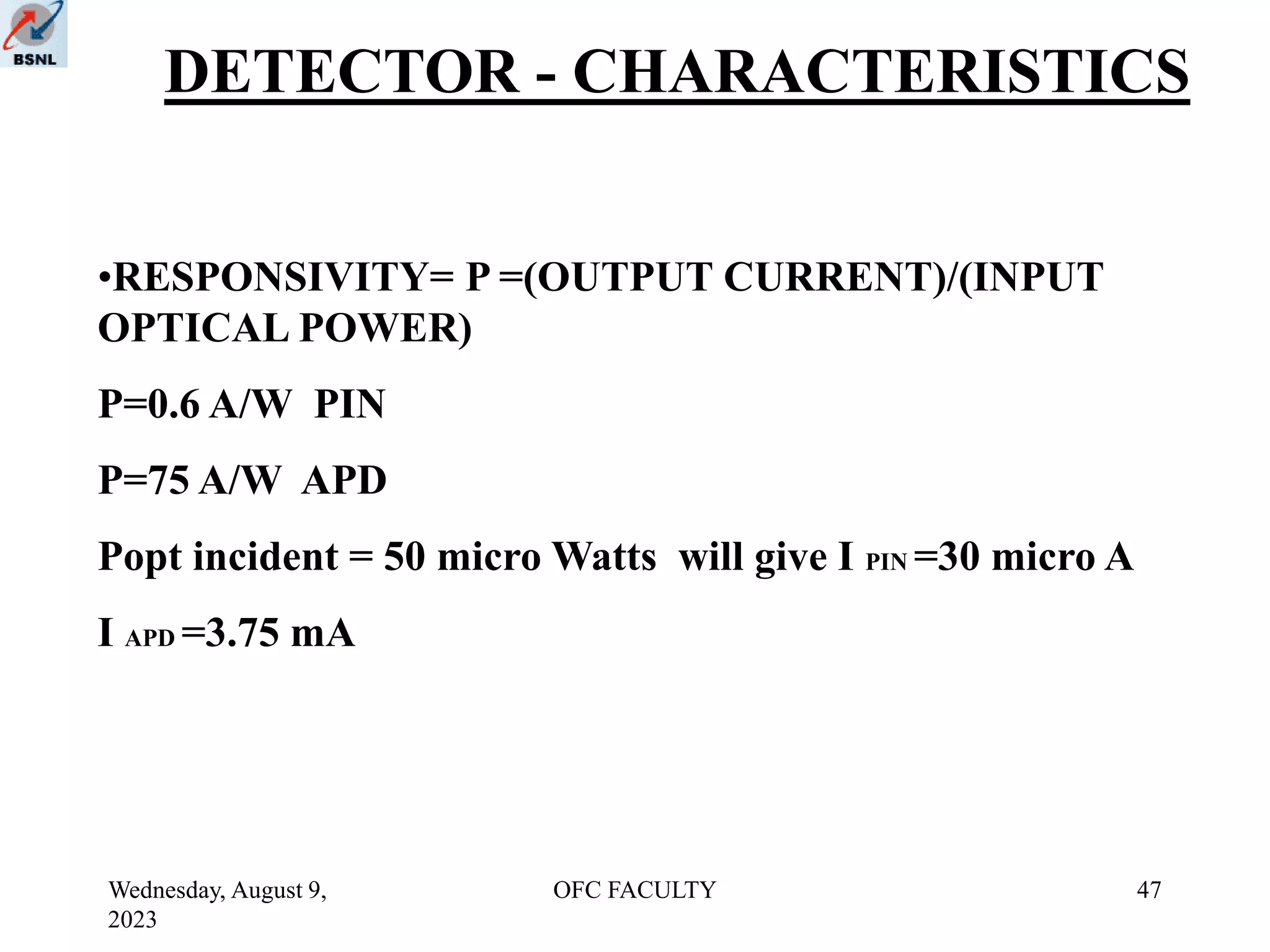 Wednesday, August 9,
2023
OFC FACULTY 47
DETECTOR - CHARACTERISTICS
•RESPONSIVITY= P =(OUTPUT CURRENT)/(INPUT
OPTICAL POWER)
P=0.6 A/W PIN
P=75 A/W APD
Popt incident = 50 micro Watts will give I PIN =30 micro A
I APD =3.75 mA
 