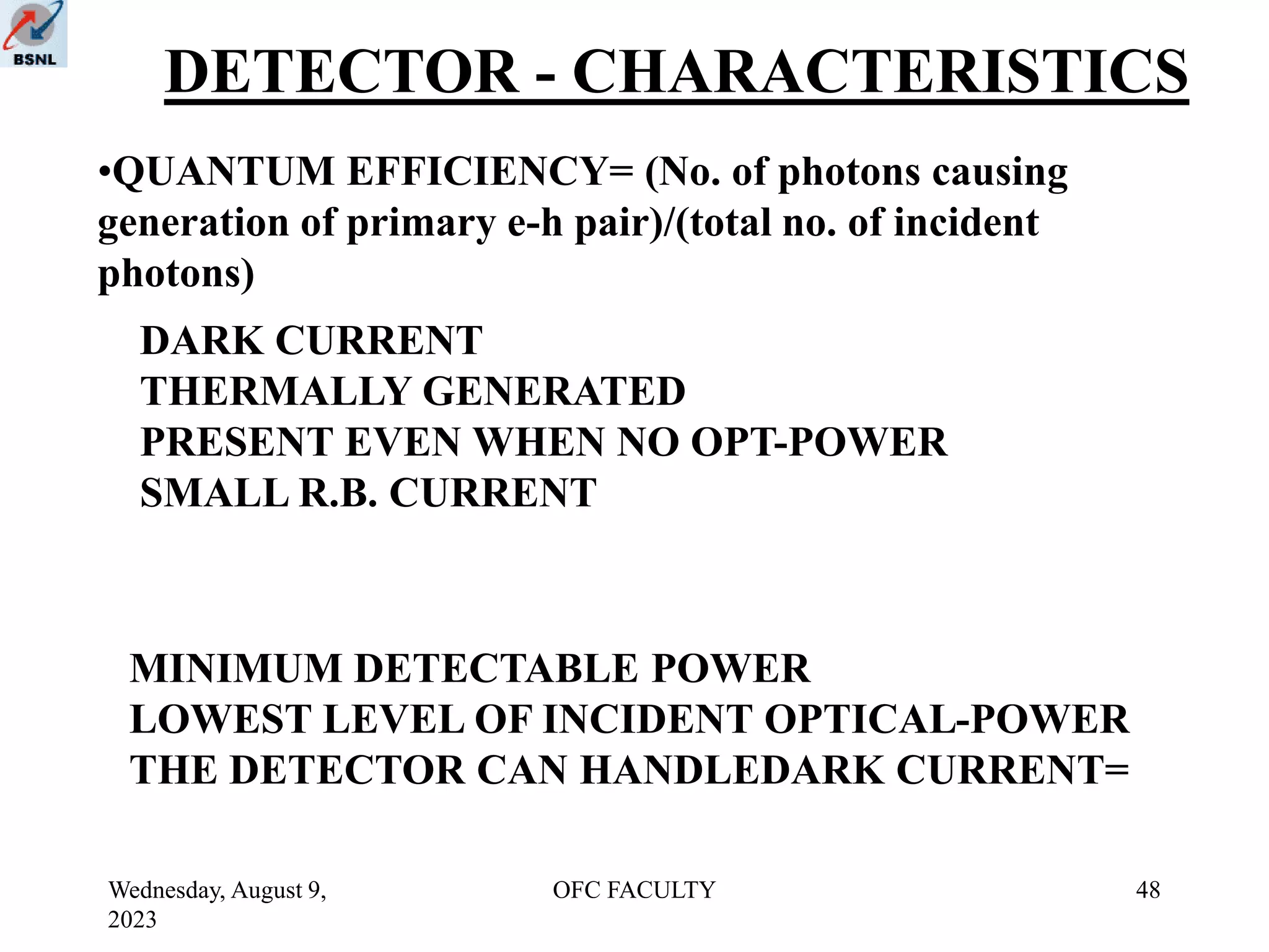 Wednesday, August 9,
2023
OFC FACULTY 48
DETECTOR - CHARACTERISTICS
•QUANTUM EFFICIENCY= (No. of photons causing
generation of primary e-h pair)/(total no. of incident
photons)
DARK CURRENT
THERMALLY GENERATED
PRESENT EVEN WHEN NO OPT-POWER
SMALL R.B. CURRENT
MINIMUM DETECTABLE POWER
LOWEST LEVEL OF INCIDENT OPTICAL-POWER
THE DETECTOR CAN HANDLEDARK CURRENT=
 