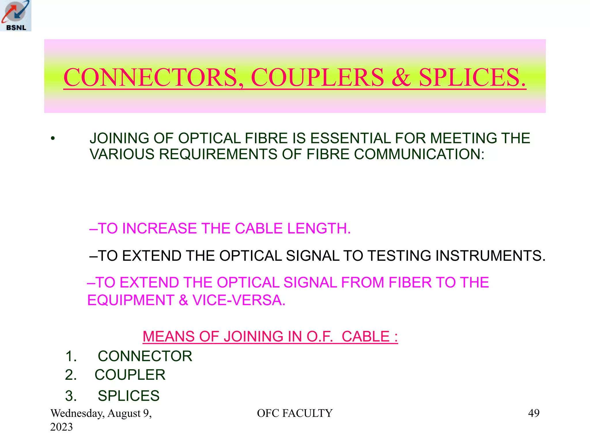Wednesday, August 9,
2023
OFC FACULTY 49
CONNECTORS, COUPLERS & SPLICES.
• JOINING OF OPTICAL FIBRE IS ESSENTIAL FOR MEETING THE
VARIOUS REQUIREMENTS OF FIBRE COMMUNICATION:
–TO INCREASE THE CABLE LENGTH.
MEANS OF JOINING IN O.F. CABLE :
–TO EXTEND THE OPTICAL SIGNAL TO TESTING INSTRUMENTS.
–TO EXTEND THE OPTICAL SIGNAL FROM FIBER TO THE
EQUIPMENT & VICE-VERSA.
1. CONNECTOR
2. COUPLER
3. SPLICES
 