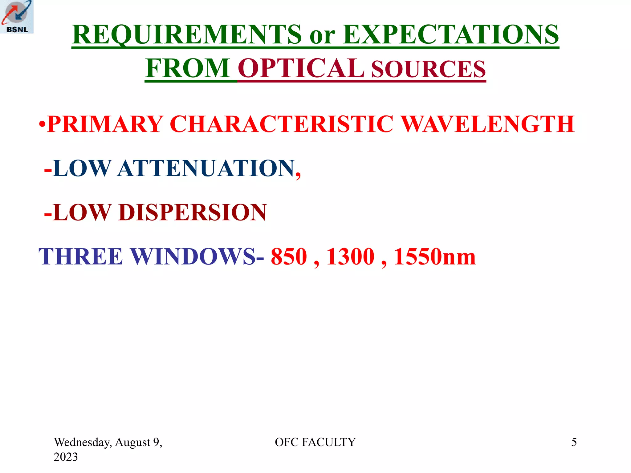 Wednesday, August 9,
2023
OFC FACULTY 5
REQUIREMENTS or EXPECTATIONS
FROM OPTICAL SOURCES
•PRIMARY CHARACTERISTIC WAVELENGTH
-LOW ATTENUATION,
-LOW DISPERSION
THREE WINDOWS- 850 , 1300 , 1550nm
 